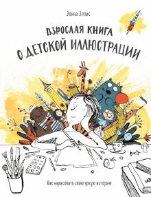 Взрослая книга о детской иллюстрации. Как нарисовать свою яркую историю. Мастера детской иллюстрации